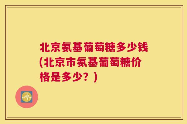 北京氨基葡萄糖多少钱(北京市氨基葡萄糖价格是多少?)