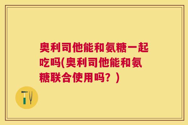 奥利司他能和氨糖一起吃吗(奥利司他能和氨糖联合使用吗？)