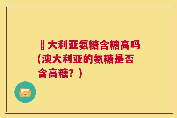 奧大利亚氨糖含糖高吗(澳大利亚的氨糖是否含高糖?) 奧大利亚氨糖含糖高吗(澳大利亚的氨糖是否含高糖?)