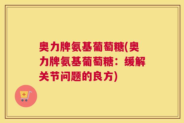 奥力牌氨基葡萄糖(奥力牌氨基葡萄糖:缓解关节问题的良方)