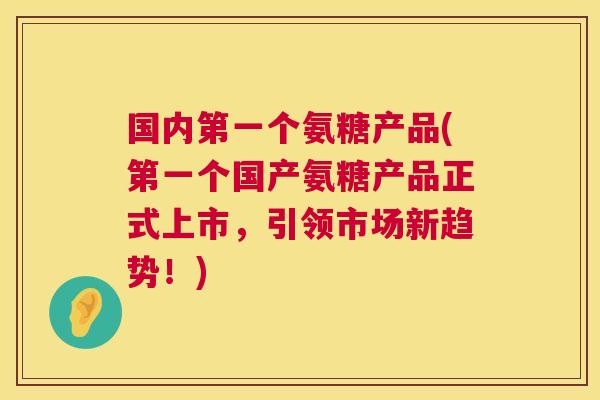 国内第一个氨糖产品(第一个国产氨糖产品正式上市,引领市场新趋势!) 国内第一个氨糖产品(第一个国产氨糖产品正式上市,引领市场新趋势!)