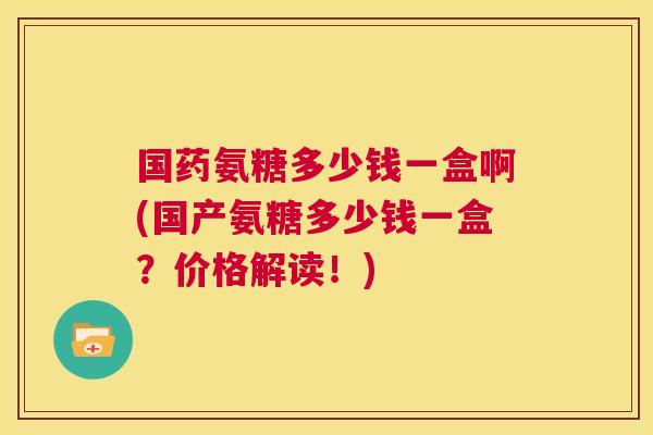 国药氨糖多少钱一盒啊(国产氨糖多少钱一盒?价格解读!)