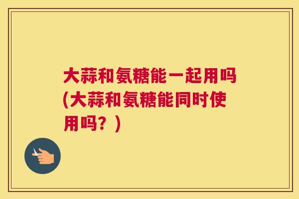 大蒜和氨糖能一起用吗(大蒜和氨糖能同时使用吗?) 大蒜和氨糖能一起用吗(大蒜和氨糖能同时使用吗?)
