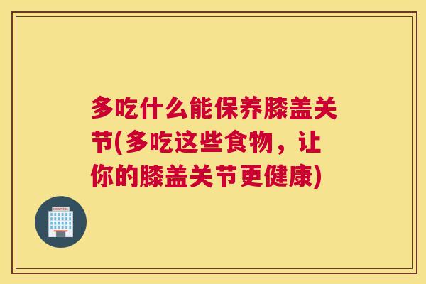 多吃什么能保养膝盖关节(多吃这些食物，让你的膝盖关节更健康)