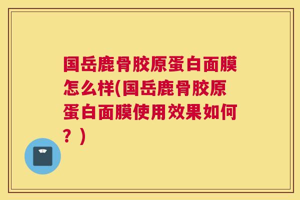 国岳鹿骨胶原蛋白面膜怎么样(国岳鹿骨胶原蛋白面膜使用效果如何?)
