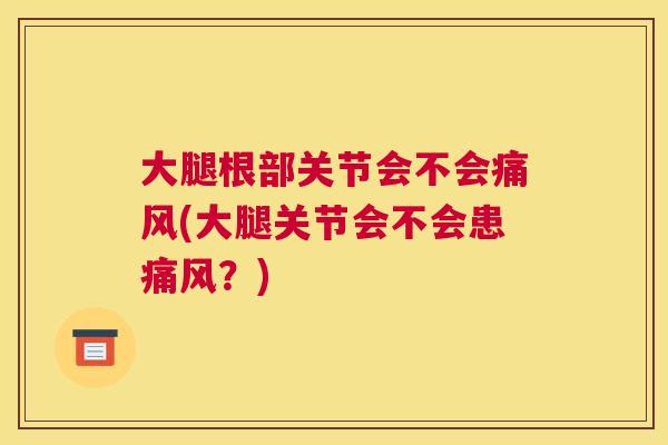 大腿根部关节会不会痛风(大腿关节会不会患痛风?)