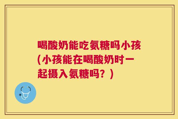 喝酸奶能吃氨糖吗小孩(小孩能在喝酸奶时一起摄入氨糖吗?)