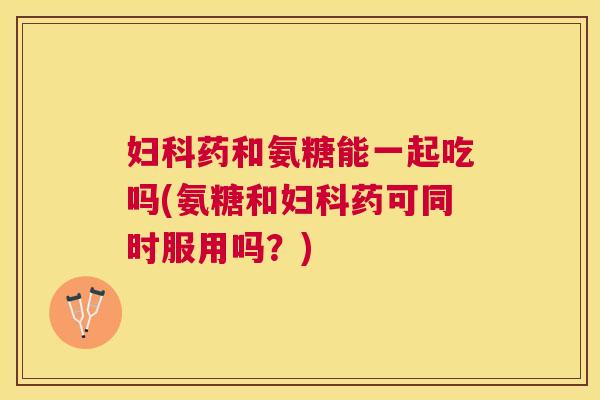 妇科药和氨糖能一起吃吗(氨糖和妇科药可同时服用吗?)
