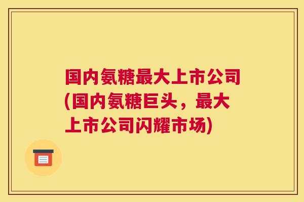国内氨糖最大上市公司(国内氨糖巨头,最大上市公司闪耀市场)