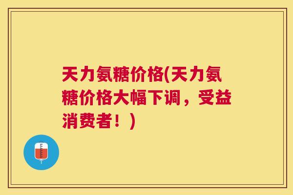 天力氨糖价格(天力氨糖价格大幅下调，受益消费者！)