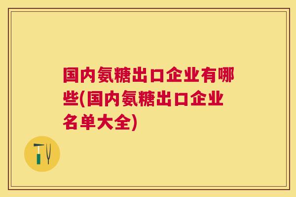 国内氨糖出口企业有哪些(国内氨糖出口企业名单大全)