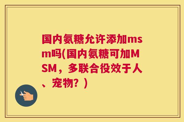 国内氨糖允许添加msm吗(国内氨糖可加MSM,多联合役效于人、宠物?)