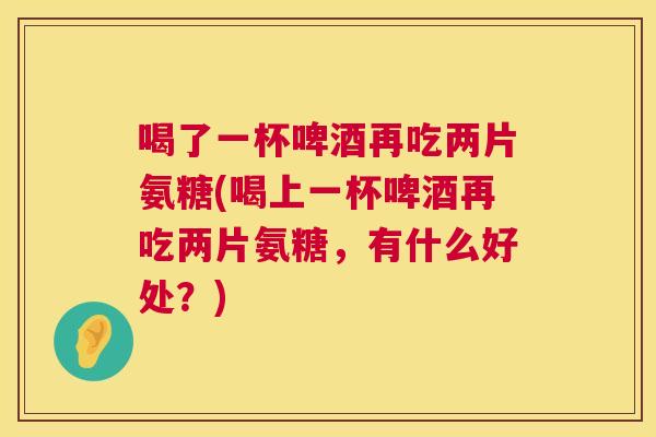喝了一杯啤酒再吃两片氨糖(喝上一杯啤酒再吃两片氨糖，有什么好处？)
