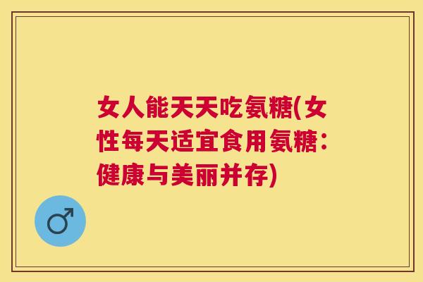 女人能天天吃氨糖(女性每天适宜食用氨糖：健康与美丽并存)
