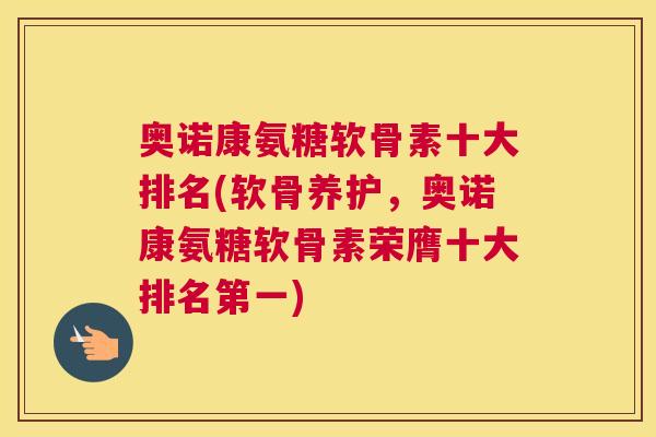 奥诺康氨糖软骨素十大排名(软骨养护,奥诺康氨糖软骨素荣膺十大排名第一)