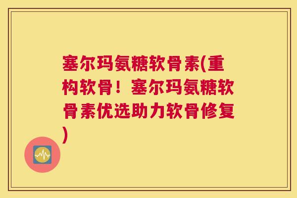 塞尔玛氨糖软骨素(重构软骨！塞尔玛氨糖软骨素优选助力软骨修复)