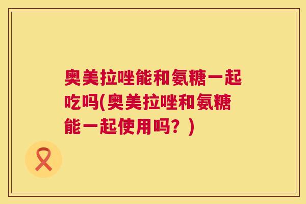 奥美拉唑能和氨糖一起吃吗(奥美拉唑和氨糖能一起使用吗?)