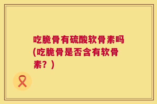 吃脆骨有硫酸软骨素吗(吃脆骨是否含有软骨素？)