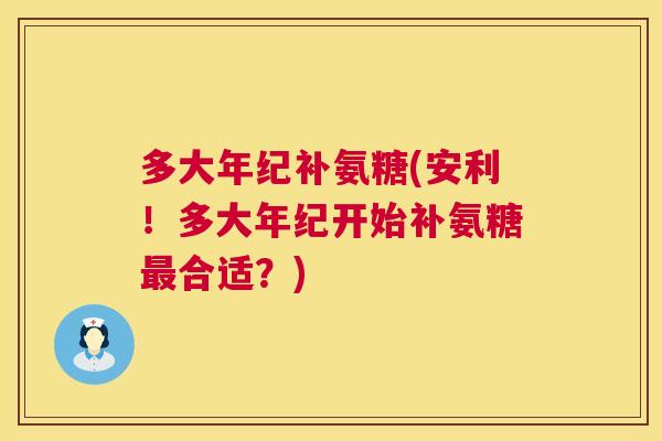 多大年纪补氨糖(安利！多大年纪开始补氨糖合适？)