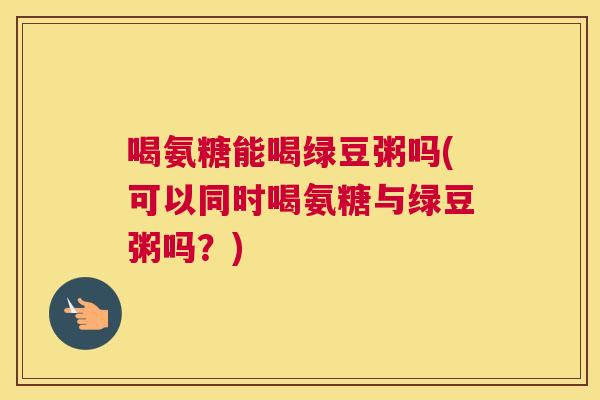 喝氨糖能喝绿豆粥吗(可以同时喝氨糖与绿豆粥吗？)