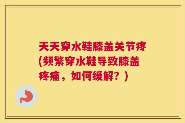 天天穿水鞋膝盖关节疼(频繁穿水鞋导致膝盖疼痛,如何缓解?)
