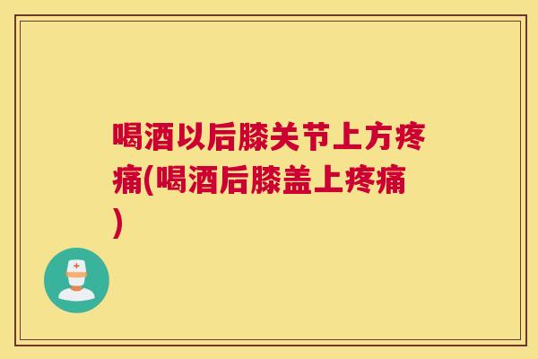 喝酒以后膝关节上方疼痛(喝酒后膝盖上疼痛)
