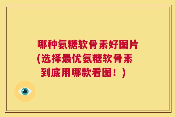 哪种氨糖软骨素好图片(选择最优氨糖软骨素 到底用哪款看图!)