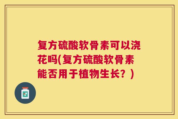 复方硫酸软骨素可以浇花吗(复方硫酸软骨素能否用于植物生长？)