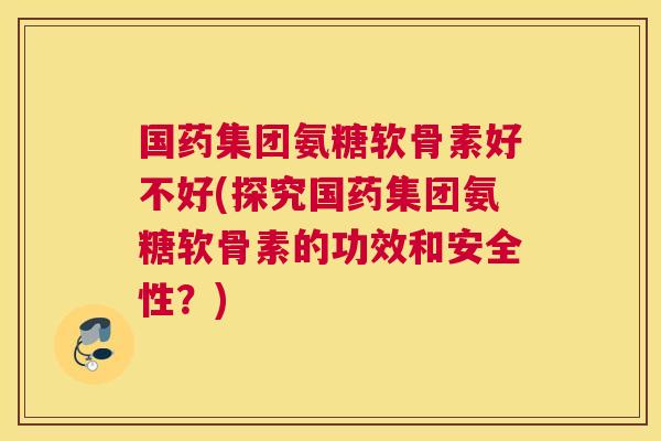 国药集团氨糖软骨素好不好(探究国药集团氨糖软骨素的功效和安全性？)