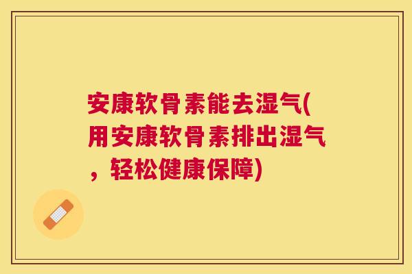 安康软骨素能去湿气(用安康软骨素排出湿气，轻松健康保障)