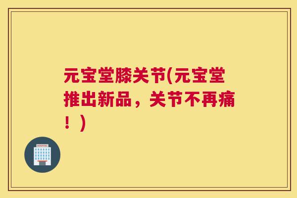 元宝堂膝关节(元宝堂推出新品，关节不再痛！)