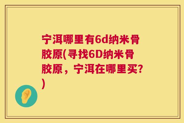 宁洱哪里有6d纳米骨胶原(寻找6D纳米骨胶原，宁洱在哪里买？)