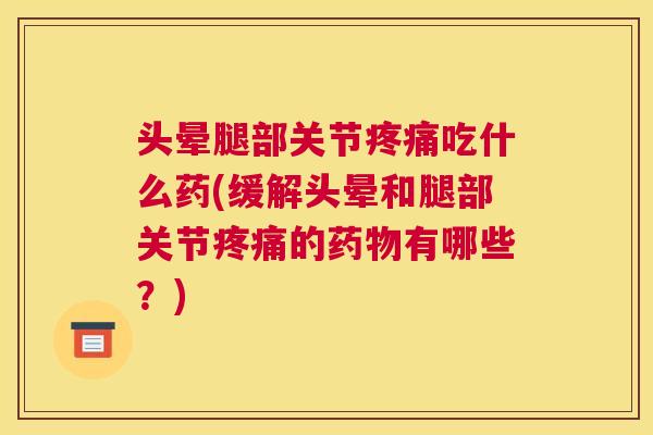 头晕腿部关节疼痛吃什么药(缓解头晕和腿部关节疼痛的药物有哪些?)
