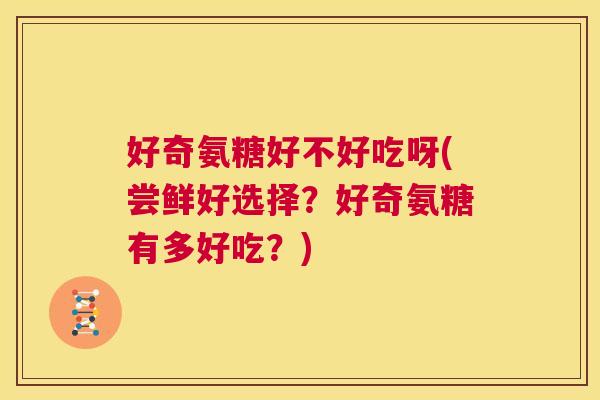 好奇氨糖好不好吃呀(尝鲜好选择?好奇氨糖有多好吃?) 好奇氨糖好不好吃呀(尝鲜好选择?好奇氨糖有多好吃?)