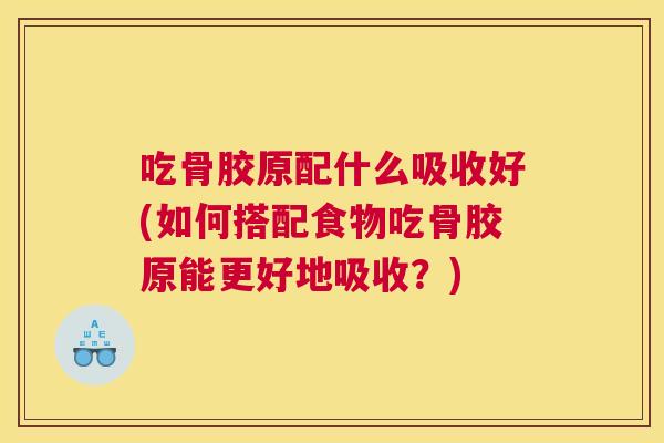 吃骨胶原配什么吸收好(如何搭配食物吃骨胶原能更好地吸收?)