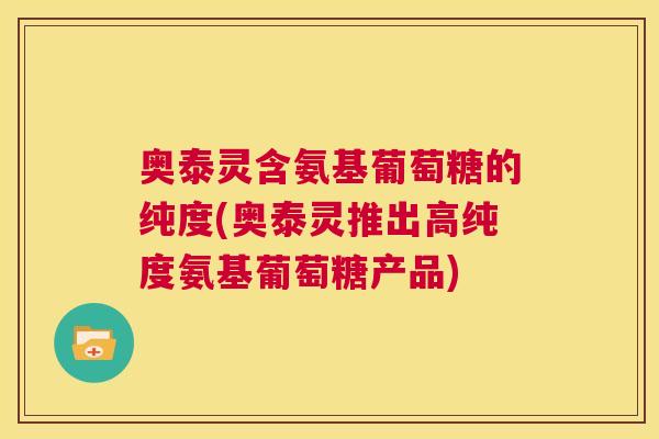 奥泰灵含氨基葡萄糖的纯度(奥泰灵推出高纯度氨基葡萄糖产品)