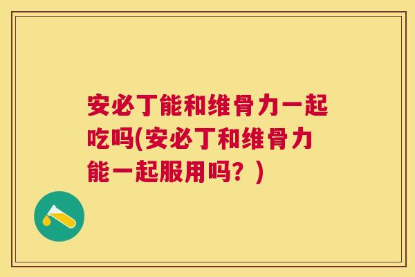 安必丁能和维骨力一起吃吗(安必丁和维骨力能一起服用吗？)
