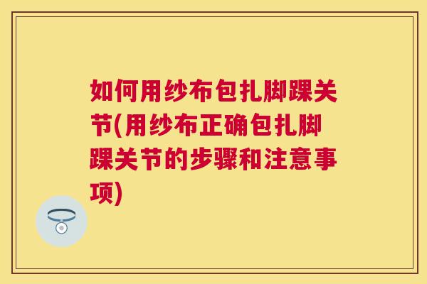 如何用纱布包扎脚踝关节(用纱布正确包扎脚踝关节的步骤和注意事项)
