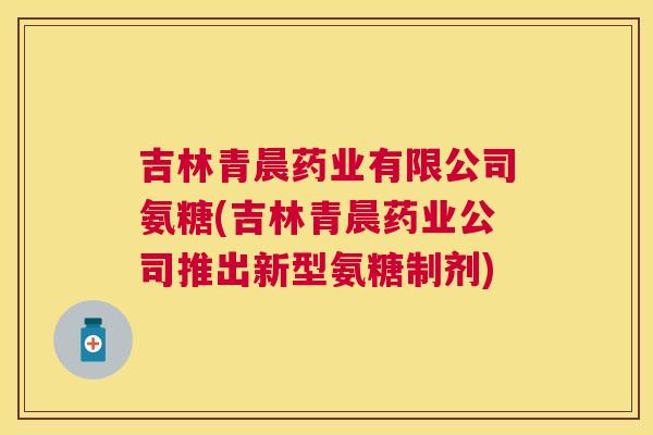 吉林青晨药业有限公司氨糖(吉林青晨药业公司推出新型氨糖制剂)