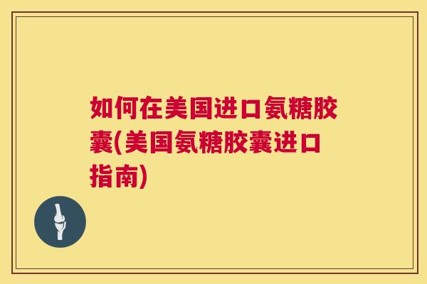 如何在美国进口氨糖胶囊(美国氨糖胶囊进口指南)