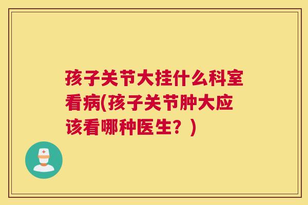 孩子关节大挂什么科室看(孩子关节肿大应该看哪种医生？)