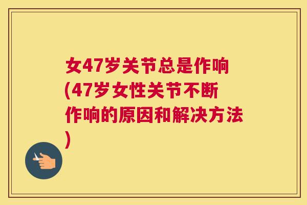 女47岁关节总是作响(47岁女性关节不断作响的原因和解决方法)