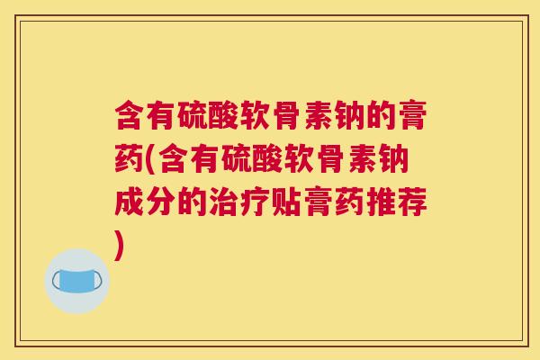 含有硫酸软骨素钠的膏药(含有硫酸软骨素钠成分的治疗贴膏药推荐)