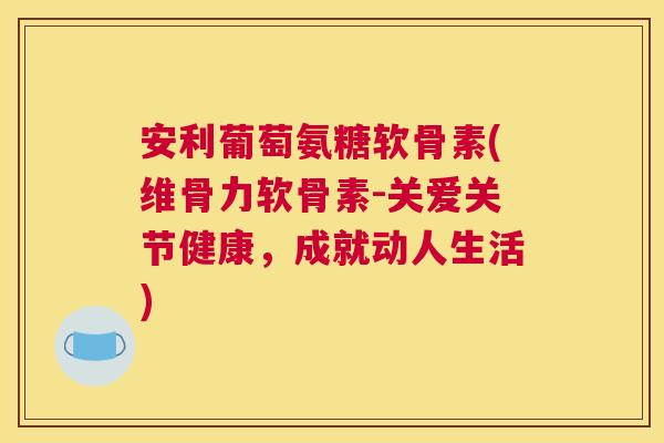 安利葡萄氨糖软骨素(维骨力软骨素-关爱关节健康,成就动人生活)