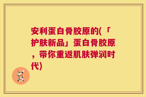 安利蛋白骨胶原的(「护肤新品」蛋白骨胶原,带你重返弹润时代) 安利蛋白骨胶原的(「护肤新品」蛋白骨胶原,带你重返弹润时代)