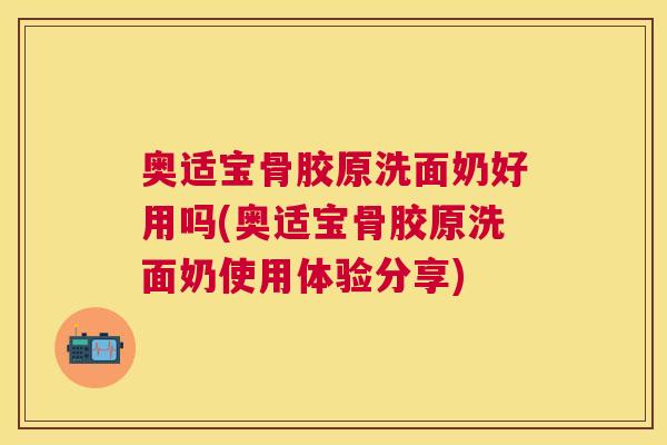 奥适宝骨胶原洗面奶好用吗(奥适宝骨胶原洗面奶使用体验分享)