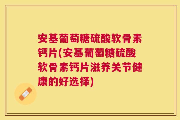 安基葡萄糖硫酸软骨素钙片(安基葡萄糖硫酸软骨素钙片滋养关节健康的好选择)