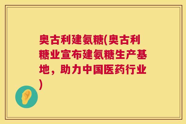 奥古利建氨糖(奥古利糖业宣布建氨糖生产基地，助力中国医药行业)