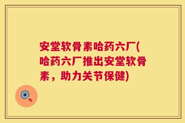 安堂软骨素哈药六厂(哈药六厂推出安堂软骨素,助力关节保健)