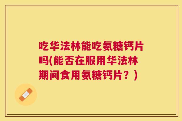 吃华法林能吃氨糖钙片吗(能否在服用华法林期间食用氨糖钙片?)